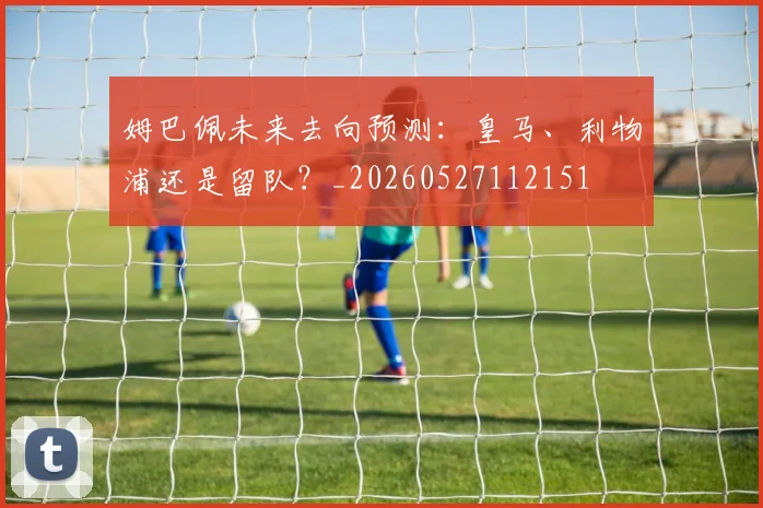 姆巴佩未来去向预测：皇马、利物浦还是留队？_20260527112151