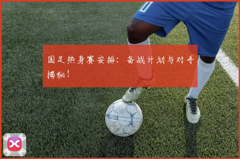 国足热身赛安排:备战计划与对手揭秘!