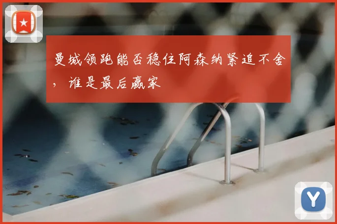 曼城领跑能否稳住阿森纳紧追不舍,谁是最后赢家