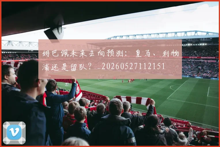 姆巴佩未来去向预测：皇马、利物浦还是留队？_20260527112151