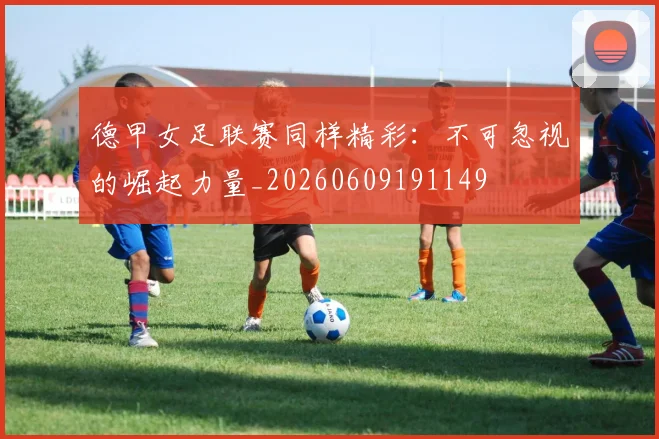 德甲女足联赛同样精彩:不可忽视的崛起力量_20260609191149