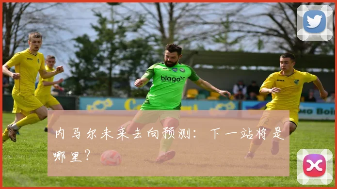 内马尔未来去向预测:下一站将是哪里?