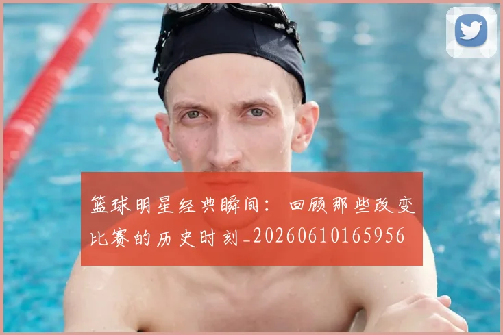 篮球明星经典瞬间:回顾那些改变比赛的历史时刻_20260610165956