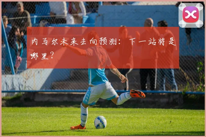 内马尔未来去向预测:下一站将是哪里?