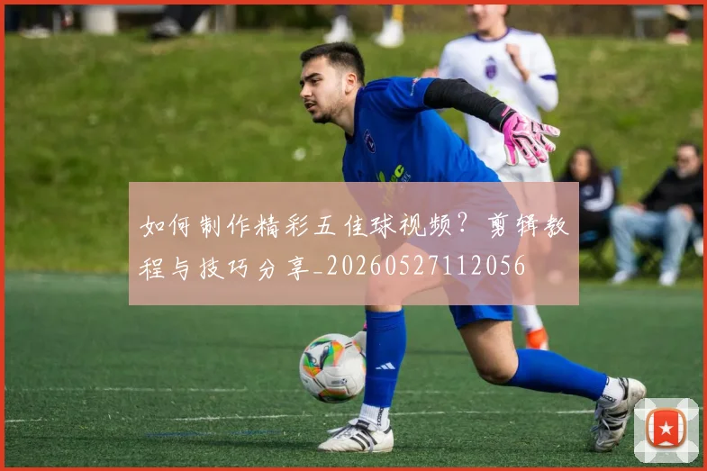 如何制作精彩五佳球视频?剪辑教程与技巧分享_20260527112056