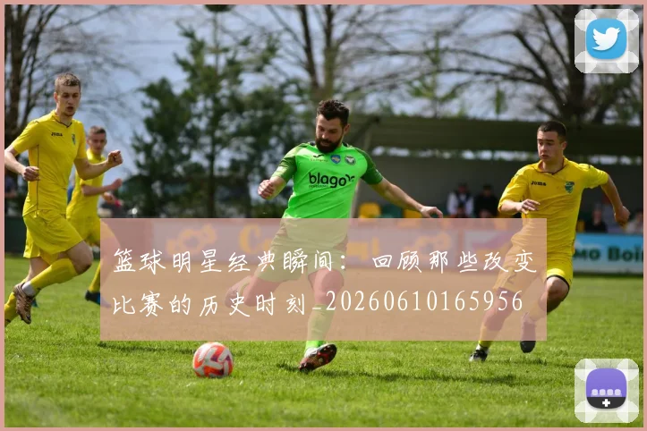 篮球明星经典瞬间：回顾那些改变比赛的历史时刻_20260610165956