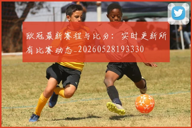 欧冠最新赛程与比分：实时更新所有比赛动态_20260528193330